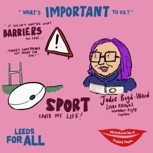 Image is a cartoon made by Tom Bailey who attended IDODP 2023. The cartoon is of Leeds Rhinos Wheelchair Rugby Captain Jodie Boyd-Ward. It says "What's important to us? It doesn't matter what barriers you face, there's something out there for you! Sport saved my life." 